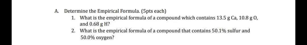 A.
Determine the Empirical Formula. (5pts each)
1. What is the empirical formula of a compound which contains 13.5 g Ca, 10.8 g 0,
and 0.68 g H?
2. What is the empirical formula of a compound that contains 50.1% sulfur and
50.0% oxygen?
