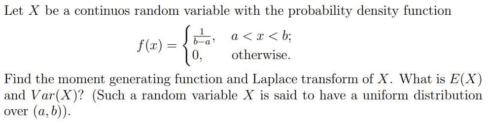 Let X be a continuos random variable with the probability density function
b-a
a < x < b;
f (x) =
otherwise.
Find the moment generating function and Laplace transform of X. What is E(X)
and Var(X)? (Such a random variable X is said to have a uniform distribution
over (a, b)).
