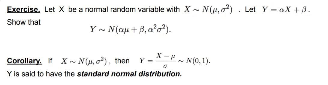 Exercise. Let X be a normal random variable with X
• N (1µ, o²)
Let Y = aX + B.
Show that
Y~ Vαμ + β, ασ).
Corollary. If X ~ N(µ, o²), then
- N(0,1).
Y =
Y is said to have the standard normal distribution.
