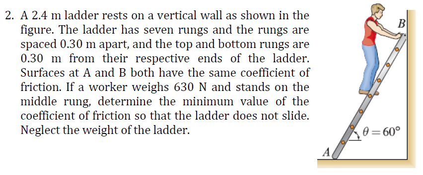2. A 2.4 m ladder rests on a vertical wall as shown in the
B
figure. The ladder has seven rungs and the rungs are
spaced 0.30 m apart, and the top and bottom rungs are
0.30 m from their respective ends of the ladder.
Surfaces at A and B both have the same coefficient of
friction. If a worker weighs 630 N and stands on the
middle rung, determine the minimum value of the
coefficient of friction so that the ladder does not slide.
Neglect the weight of the ladder.
0 = 60°
A
