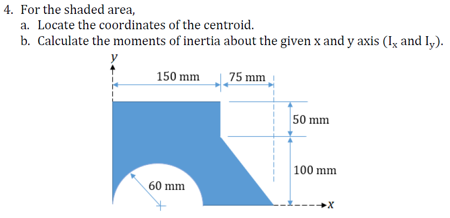 4. For the shaded area,
a. Locate the coordinates of the centroid.
b. Calculate the moments of inertia about the given x and y axis (Iz and I,).
150 mm
75 mm
50 mm
100 mm
60 mm
----→X
