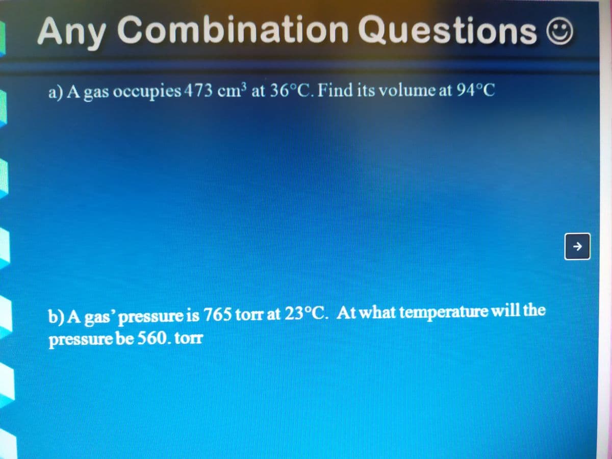 Any Combination Questions
a) A gas occupies 473 cm³ at 36°C. Find its volume at 94°C
b)A gas' pressure is 765 torr at 23°C. At what temperature will the
pressure be 560. torr
个
