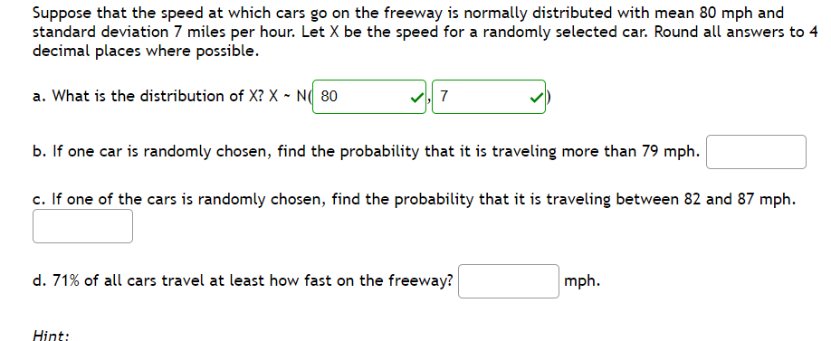 Suppose that the speed at which cars go on the freeway is normally distributed with mean 80 mph and
standard deviation 7 miles per hour. Let X be the speed for a randomly selected car. Round all answers to 4
decimal places where possible.
a. What is the distribution of X? X - N( 80
| 7
b. If one car is randomly chosen, find the probability that it is traveling more than 79 mph.
c. If one of the cars is randomly chosen, find the probability that it is traveling between 82 and 87 mph.
d. 71% of all cars travel at least how fast on the freeway?
mph.
Hint:
