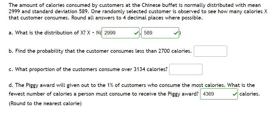 The amount of calories consumed by customers at the Chinese buffet is normally distributed with mean
2999 and standard deviation 589. One randomly selected customer is observed to see how many calories X
that customer consumes. Round all answers to 4 decimal places where possible.
a. What is the distribution of X? X - N( 2999
589
b. Find the probability that the customer consumes less than 2700 calories.
c. What proportion of the customers consume over 3134 calories?
d. The Piggy award will given out to the 1% of customers who consume the most calories. What is the
fewest number of calories a person must consume to receive the Piggy award? 4369
calories.
(Round to the nearest calorie)
