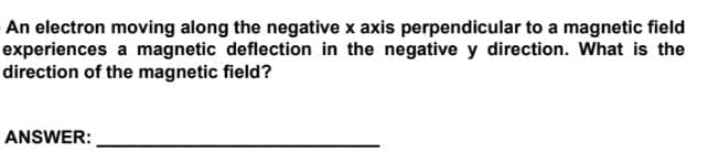 An electron moving along the negative x axis perpendicular to a magnetic field
experiences a magnetic deflection in the negative y direction. What is the
direction of the magnetic field?
ANSWER:
