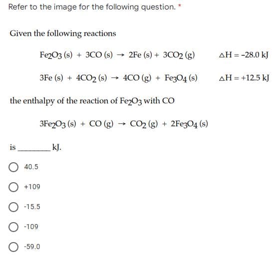 Refer to the image for the following question. *
Given the following reactions
Fe203 (s) + 3CO (s)
→ 2Fe (s) + 3CO2 (g)
AH = -28.0 kJ
3Fe (s) + 4CO2 (s)
4CO (g) + FezO4 (s)
AH = +12.5 kJ
the enthalpy of the reaction of Fe203 with CO
3FE203 (s) + CO (g)
CO2 (g) + 2FE3O4 (s)
is
kJ.
40.5
+109
-15.5
O -109
O -59.0
