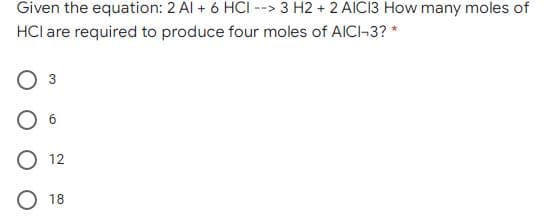Given the equation: 2 Al + 6 HCI --> 3 H2 + 2 AICI3 How many moles of
HCl are required to produce four moles of AICI-3? *
3
12
18
