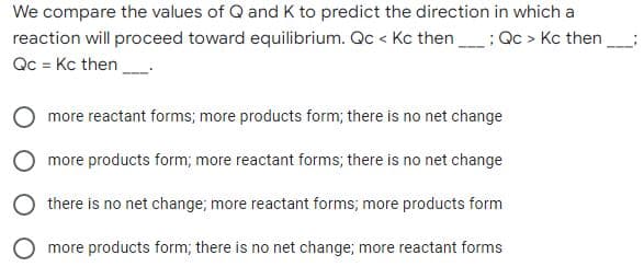 We compare the values of Q and K to predict the direction in which a
reaction will proceed toward equilibrium. Qc < Kc then; Qc > Kc then
Qc = Kc then
more reactant forms; more products form; there is no net change
more products form; more reactant forms; there is no net change
there is no net change; more reactant forms; more products form
O more products form; there is no net change; more reactant forms
