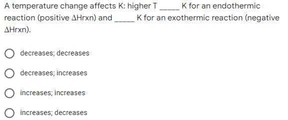 A temperature change affects K: higher T K for an endothermic
reaction (positive AHrxn) and
K for an exothermic reaction (negative
AHrxn).
decreases; decreases
decreases; increases
increases; increases
increases; decreases
