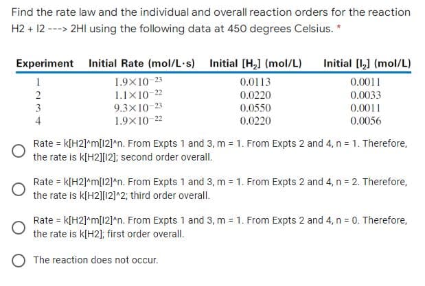 Find the rate law and the individual and overall reaction orders for the reaction
H2 + 12 ---> 2HI using the following data at 450 degrees Celsius. *
Experiment Initial Rate (mol/L·s) Initial [H,] (mol/L)
Initial [l,] (mol/L)
1.9X10-23
1.1X10-22
9.3X10-23
1.9X10-22
1
0.0113
0.0011
2
0.0220
0.0033
3
0.0550
0.0011
4
0.0220
0.0056
Rate = k[H2]*m[12]*n. From Expts 1 and 3, m = 1. From Expts 2 and 4, n = 1. Therefore,
the rate is k[H2][12]; second order overall.
Rate = k[H2]*m[12]^n. From Expts 1 and 3, m = 1. From Expts 2 and 4, n = 2. Therefore,
the rate is k[H2][12]^2; third order overall.
Rate = k[H2]*m[12]^n. From Expts 1 and 3, m = 1. From Expts 2 and 4, n = 0. Therefore,
the rate is k[H2]; first order overall.
O The reaction does not occur.
