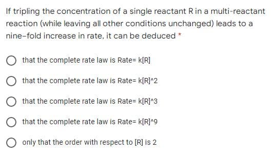 If tripling the concentration of a single reactant R in a multi-reactant
reaction (while leaving all other conditions unchanged) leads to a
nine-fold increase in rate, it can be deduced *
O that the complete rate law is Rate= k[R]
O that the complete rate law is Rate= k[R]^2
O that the complete rate law is Rate= k[R]^3
that the complete rate law is Rate= k[R]^9
only that the order with respect to [R] is 2
