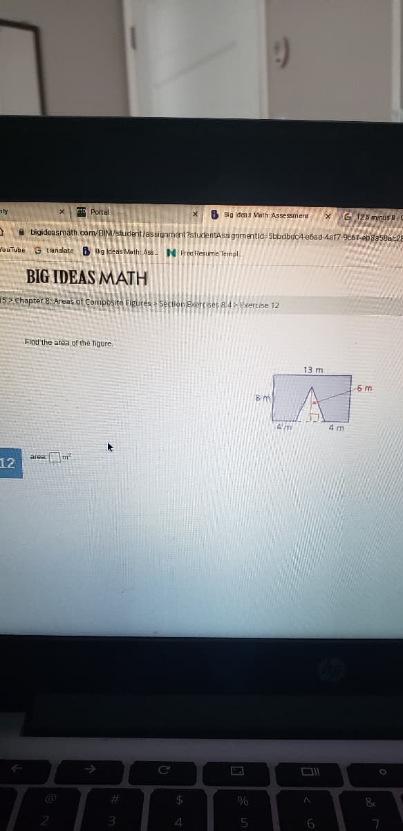 nty
ESO Portal
B Big Ideas Math: Assessment
G 125 minus B
A bigideasmath.com/BIM/student/assignment ?studentAssignmentid-5bbdbdc4-ebad-4af7-9c6T-eb8a58ac28
YouTube G translate 8 Big Ideas Math Ass N Free Resume Templ..
BIG IDEAS MATH
15> Chapter 8: Areas of Composite Figures > Section Exercises 8.4 > Exercise 12
Find the area of the figure.
13 m
6 m
4 m
area m?
12
->
@
%23
$4
0%
3.
4.
