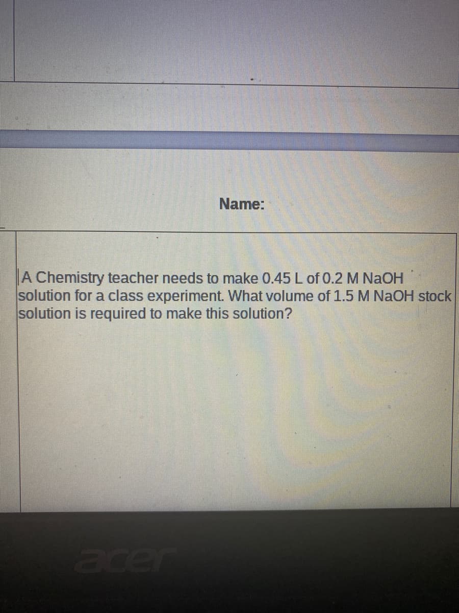 Name:
A Chemistry teacher needs to make 0.45 L of 0.2 M NaOH
solution for a class experiment. What volume of 1.5 M NaOH stock
solution is required to make this solution?
acer