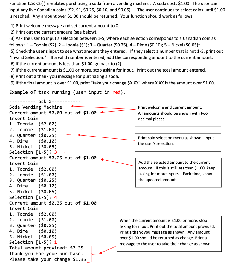 Function task2() emulates purchasing a soda from a vending machine. A soda costs $1.00. The user can
input any five Canadian coins ($2, $1, $0.25, $0.10, and $0.05). The user continues to select coins until $1.00
is reached. Any amount over $1.00 should be returned. Your function should work as follows:
(1) Print welcome message and set current amount to 0.
(2) Print out the current amount (see below).
(3) Ask the user to input a selection between 1-5, where each selection corresponds to a Canadian coin as
follows: 1-Toonie ($2); 2 – Loonie ($1); 3 – Quarter ($0.25); 4 – Dime ($0.10); 5 – Nickel ($0.05)"
(5) Check the user's input to see what amount they entered. If they select a number that is not 1-5, print out
"Invalid Selection." If a valid number is entered, add the corresponding amount to the current amount.
(6) If the current amount is less than $1.00, go back to (2)
(7) If the current amount is $1.00 or more, stop asking for input. Print out the total amount entered.
(8) Print out a thank you message for purchasing a soda.
(9) If the final amount is over $1.00, print "take your change $X.XX" where X.XX is the amount over $1.00.
Example of task running (user input in red).
--Task 2-
Soda Vending Machine
Current amount $0.00 out of $1.00
Print welcome and current amount.
All amounts should be shown with two
Insert Coin
decimal places.
1. Toonie ($2.00)
2. Loonie ($1.00)
3. Quarter ($0.25)
4. Dime
5. Nickel ($0.05)
Selection [1-5]? 3
Current amount $0.25 out of $1.00
Print coin selection menu as shown. Input
($0.10)
the user's selection.
Insert Coin
Add the selected amount to the current
amount. If this is still less than $1.00, keep
1. Toonie ($2.00)
2. Loonie ($1.00)
3. Quarter ($0.25)
4. Dime
5. Nickel ($0.05)
Selection [1-5]? 4
Current amount $0.35 out of $1.00
Insert Coin
1. Toonie ($2.00)
2. Loonie ($1.00)
3. Quarter ($0.25)
4. Dime
5. Nickel ($0.05)
Selection [1-5]? 1
Total amount provided: $2.35
Thank you for your purchase.
Please take your change $1.35
asking for more inputs. Each time, show
the updated amount.
($0.10)
When the current amount is $1.00 or more, stop
asking for input. Print out the total amount provided.
Print a thank you message as shown. Any amount
($0.10)
over $1.00 should be returned as change. Print a
message to the user to take their change as shown.
