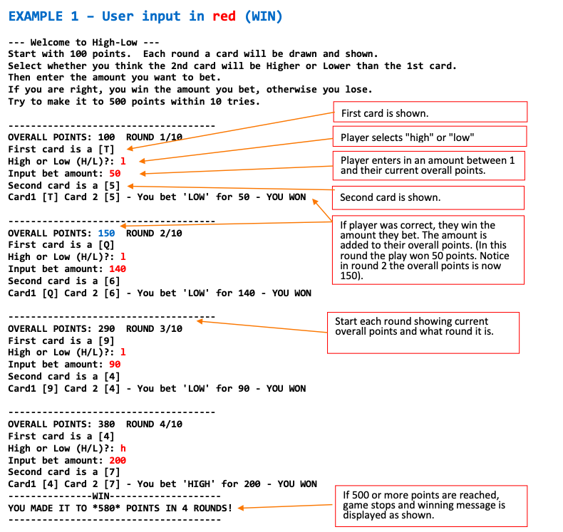 EXAMPLE 1 - User input in red (WIN)
--- Welcome to High-Low ---
Start with 100 points. Each round a card will be drawn and shown.
Select whether you think the 2nd card will be Higher or Lower than the 1st card.
Then enter the amount you want to bet.
If you are right, you win the amount you bet, otherwise you lose.
Try to make it to 500 points within 10 tries.
First card is shown.
OVERALL POINTS: 100
ROUND 1/10
Player selects "high" or "low"
First card is a [T]
High or Low (H/L)?: 1
Input bet amount: 50
Second card is a [5]
Cardi [T] Card 2 [5] - You bet 'LOW' for 50
Player enters in an amount between 1
and their current overall points.
YOU WON
Second card is shown.
OVERALL POINTS: 150 ROUND 2/10
First card is a [Q]
High or Low (H/L)?: 1
Input bet amount: 140
Second card is a [6]
Card1 [Q] Card 2 [6] - You bet 'LOW' for 140 - YOU WON
If player was correct, they win the
amount they bet. The amount is
added to their overall points. (In this
round the play won 50 points. Notice
in round 2 the overall points is now
150).
Start each round showing current
overall points and what round it is.
OVERALL POINTS: 290
ROUND 3/10
First card is a [9]
High or Low (H/L)?: 1
Input bet amount: 90
Second card is a [4]
Card1 [9] Card 2 [4] - You bet 'LOW' for 90 - YOU WON
OVERALL POINTS: 380 ROUND 4/10
First card is a [4]
High or Low (H/L)?: h
Input bet amount: 200
Second card is a [7]
Card1 [4] Card 2 [7] - You bet 'HIGH' for 200
YOU WON
If 500 or more points are reached,
game stops and winning message is
displayed as shown.
------WIN--
YOU MADE IT TO *580* POINTS IN 4 ROUNDS!
