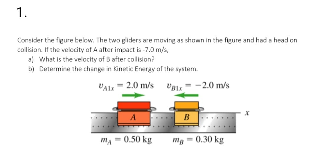 1.
Consider the figure below. The two gliders are moving as shown in the figure and had a head on
collision. If the velocity of A after impact is -7.0 m/s,
a) What is the velocity of B after collision?
b) Determine the change in Kinetic Energy of the system.
VALX = 2.0 m/s
UBLX
-2.0 m/s
A
B
0.50 kg
Тв — 0.30 kg
%3D
