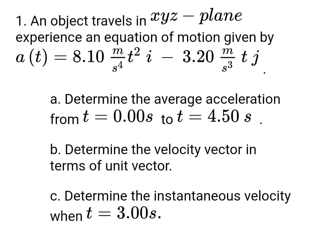 – plane
1. An object travels in Yz
experience an equation of motion given by
a (t) = 8.10 " t² i – 3.20 tj
m
-
-
-
s4
s3
a. Determine the average acceleration
from t = 0.00s to t = 4.50 s.
b. Determine the velocity vector in
terms of unit vector.
c. Determine the instantaneous velocity
= 3.00s.
when t =
