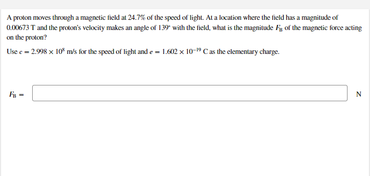 A proton moves through a magnetic field at 24.7% of the speed of light. At a location where the field has a magnitude of
0.00673 T and the proton's velocity makes an angle of 139* with the field, what is the magnitude Fg of the magnetic force acting
on the proton?
Use c = 2.998 x 10% m/s for the speed of light and e = 1.602 x 10-19 C as the elementary charge.
FB =
N
