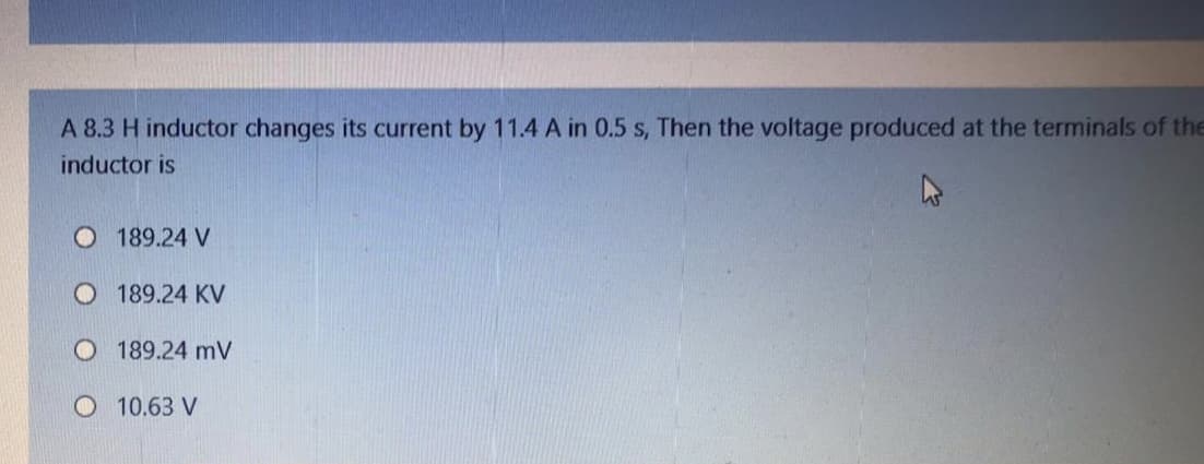 A 8.3 H inductor changes its current by 11.4 A in 0.5 s, Then the voltage produced at the terminals of the
inductor is
O 189.24 V
O 189.24 KV
O 189.24 mV
O 10.63 V
