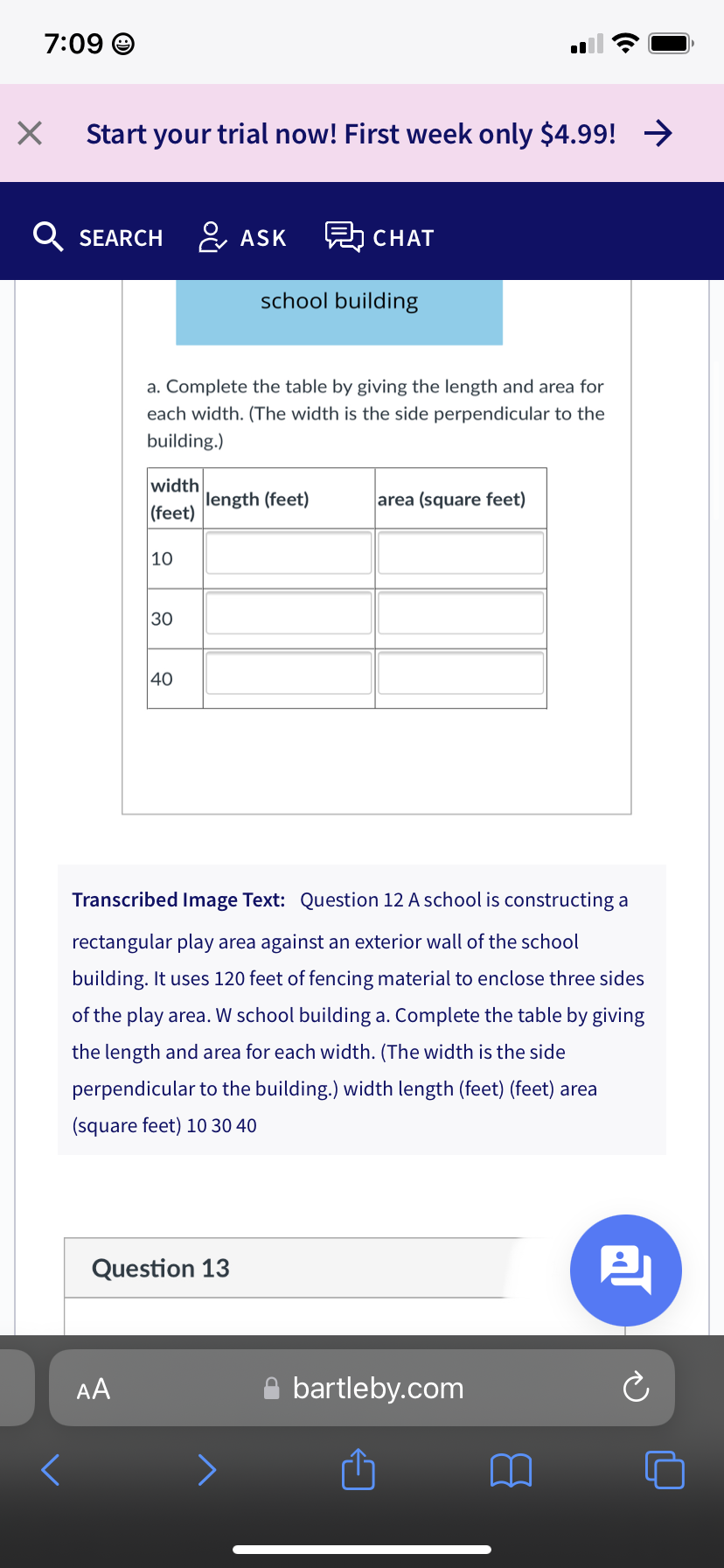 7:09 O
Start your trial now! First week only $4.99! >
Q SEARCH & ASK
탐 CHAT
school building
a. Complete the table by giving the length and area for
each width. (The width is the side perpendicular to the
building.)
width
length (feet)
|(feet)
area (square feet)
|10
30
40
Transcribed Image Text: Question 12 A school is constructing a
rectangular play area against an exterior wall of the school
building. It uses 120 feet of fencing material to enclose three sides
of the play area. W school building a. Complete the table by giving
the length and area for each width. (The width is the side
perpendicular to the building.) width length (feet) (feet) area
(square feet) 10 30 40
Question 13
AA
A bartleby.com
