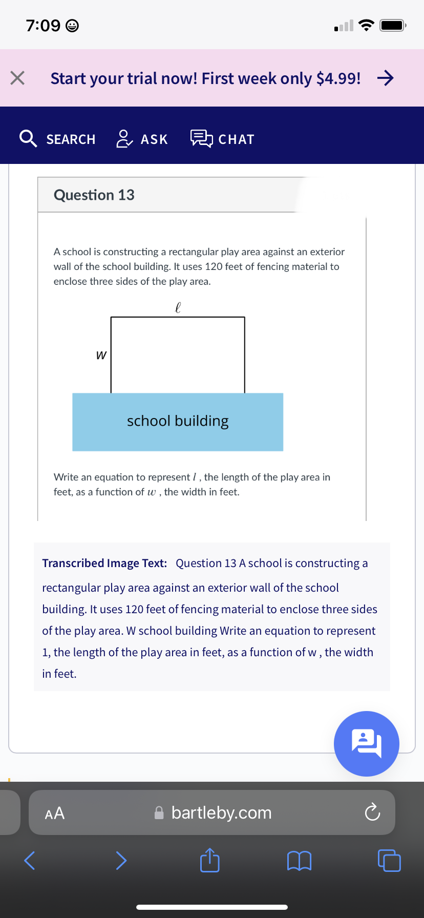 7:09 O
Start your trial now! First week only $4.99! >
Q SEARCH & ASK
턺 CHAT
Question 13
A school is constructing a rectangular play area against an exterior
wall of the school building. It uses 120 feet of fencing material to
enclose three sides of the play area.
W
school building
Write an equation to represent I, the length of the play area in
feet, as a function of w , the width in feet.
Transcribed Image Text: Question 13 A school is constructing a
rectangular play area against an exterior wall of the school
building. It uses 120 feet of fencing material to enclose three sides
of the play area. W school building Write an equation to represent
1, the length of the play area in feet, as a function of w , the width
in feet.
AA
A bartleby.com
