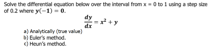 Solve the differential equation below over the interval from x = 0 to 1 using a step size
of 0.2 where y(-1) = 0.
dy
x² + y
? +
dx
a) Analytically (true value)
b) Euler's method.
c) Heun's method.
