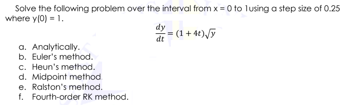 Solve the following problem over the interval from x = 0 to lusing a step size of 0.25
where y(0) = 1.
dy
= (1+4t),/y
dt
a. Analytically.
b. Euler's method.
c. Heun's method.
d. Midpoint method.
e. Ralston's method.
f. Fourth-order RK method.
