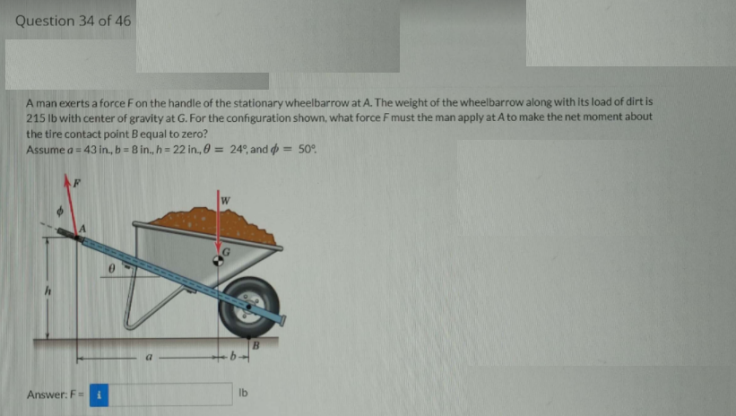 Question 34 of 46
A man exerts a force Fon the handle of the stationary wheelbarrow at A. The weight of the wheelbarrow along with its load of dirt is
215 lb with center of gravity at G. For the configuration shown, what force F must the man apply at A to make the net moment about
the tire contact point B equal to zero?
Assume a = 43 in., b = 8 in., h = 22 in., 0 = 24°, and = 50°.
%3D
%3D
W
B.
Answer: F =
Ib
