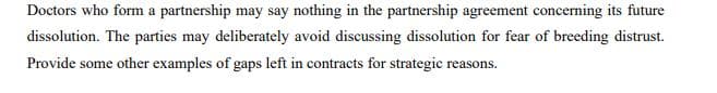 Doctors who form a partnership may say nothing in the partnership agreement concerning its future
dissolution. The parties may deliberately avoid discussing dissolution for fear of breeding distrust.
Provide some other examples of gaps left in contracts for strategic reasons.
