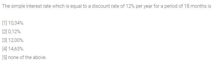 The simple interest rate which is equal to a discount rate of 12% per year for a period of 18 months is
[1] 10,34%.
[2] 0,12%.
[3] 12,00%.
[4] 14,63%.
[5] none of the above.
