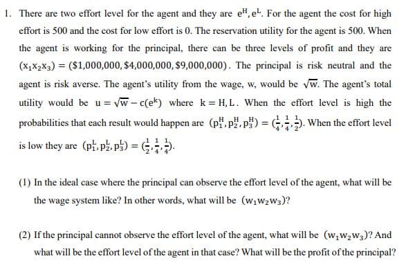1. There are two effort level for the agent and they are e", et. For the agent the cost for high
effort is 500 and the cost for low effort is 0. The reservation utility for the agent is 500. When
the agent is working for the principal, there can be three levels of profit and they are
(x,X,x3) = ($1,000,000, $4,000,000, $9,000,000). The principal is risk neutral and the
agent is risk averse. The agent's utility from the wage, w, would be vw. The agent's total
utility would be u = vw - c(ek) where k = H, L. When the effort level is high the
probabilities that each result would happen are (p, p", p) = G. When the effort level
is low they are (p, p, p) = (;-
(1) In the ideal case where the principal can observe the effort level of the agent, what will be
the wage system like? In other words, what will be (w;w2w3)?
(2) If the principal cannot observe the effort level of the agent, what will be (w,w,w3)? And
what will be the effort level of the agent in that case? What will be the profit of the principal?
