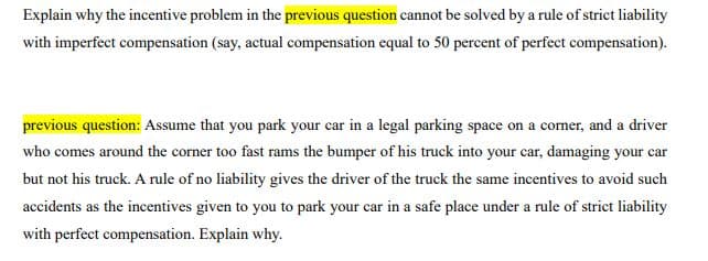 Explain why the incentive problem in the previous question cannot be solved by a rule of strict liability
with imperfect compensation (say, actual compensation equal to 50 percent of perfect compensation).
previous question: Assume that you park your car in a legal parking space on a corner, and a driver
who comes around the corner too fast rams the bumper of his truck into your car, damaging your car
but not his truck. A rule of no liability gives the driver of the truck the same incentives to avoid such
accidents as the incentives given to you to park your car in a safe place under a rule of strict liability
with perfect compensation. Explain why.
