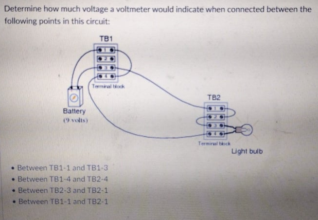 Determine how much voltage a voltmeter would indicate when connected between the
following points in this circuit:
TB1
Termial ock
TB2
Battery
(9 volts)
Termiral bock
Light bulb
• Between TB1-1 and TB1-3
• Between TB1-4 and TB2-4
• Between TB2-3 and TB2-1
• Between TB1-1 and TB2-1
