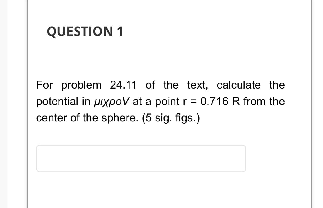 QUESTION 1
For problem 24.11 of the text, calculate the
potential in pixpoV at a point r = 0.716 R from the
center of the sphere. (5 sig. figs.)
