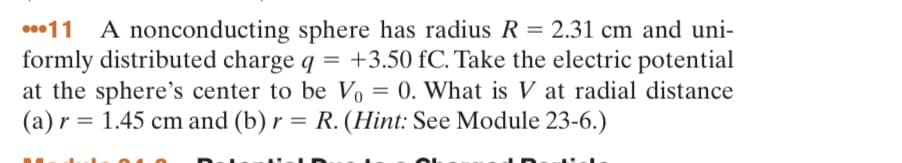 11 A nonconducting sphere has radius R = 2.31 cm and uni-
formly distributed charge q = +3.50 fC. Take the electric potential
at the sphere's center to be V₁ = 0. What is V at radial distance
(a) r = 1.45 cm and (b) r = R. (Hint: See Module 23-6.)