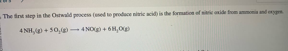 The first step in the Ostwald process (used to produce nitric acid) is the formation of nitric oxide from ammonia and oxygen.
→→ 4 NO(g) + 6H₂O(g)
4 NH3(g) + 5O₂(g) -