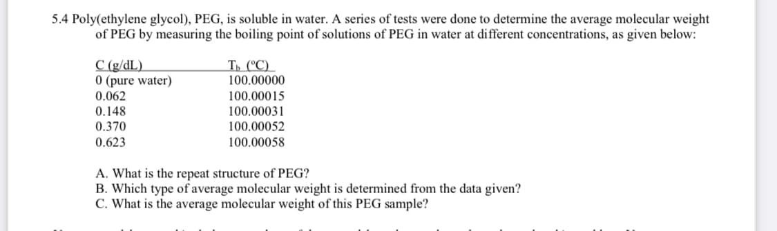 5.4 Poly(ethylene glycol), PEG, is soluble in water. A series of tests were done to determine the average molecular weight
of PEG by measuring the boiling point of solutions of PEG in water at different concentrations, as given below:
C (g/dL)
0 (pure water)
0.062
0.148
0.370
0.623
Tb (°C)
100.00000
100.00015
100.00031
100.00052
100.00058
A. What is the repeat structure of PEG?
B. Which type of average molecular weight is determined from the data given?
C. What is the average molecular weight of this PEG sample?