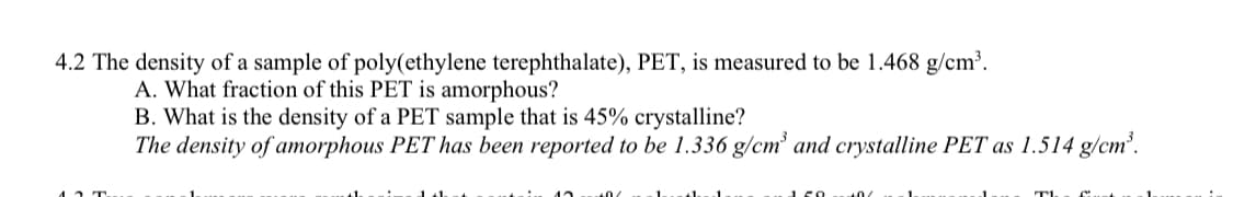 4.2 The density of a sample of poly(ethylene terephthalate), PET, is measured to be 1.468 g/cm³.
A. What fraction of this PET is amorphous?
B. What is the density of a PET sample that is 45% crystalline?
The density of amorphous PET has been reported to be 1.336 g/cm³ and crystalline PET as 1.514 g/cm³.
150
10
TL
