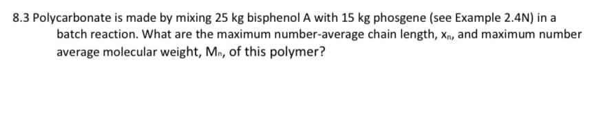 8.3 Polycarbonate is made by mixing 25 kg bisphenol A with 15 kg phosgene (see Example 2.4N) in a
batch reaction. What are the maximum number-average chain length, Xn, and maximum number
average molecular weight, Mn, of this polymer?