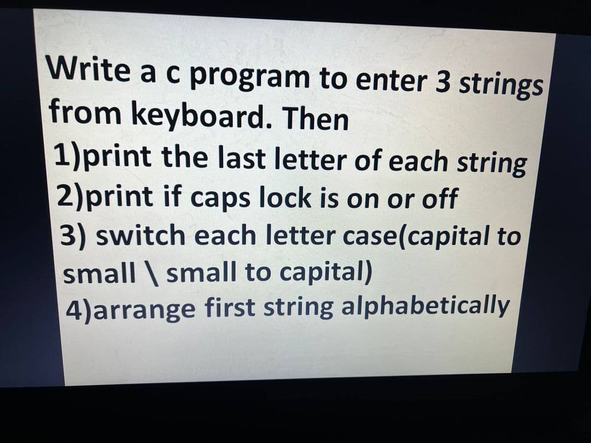 Write a c program to enter 3 strings
from keyboard. Then
1)print the last letter of each string
2)print if caps lock is on or off
3) switch each letter case(capital to
small \ small to capital)
4)arrange first string alphabetically
