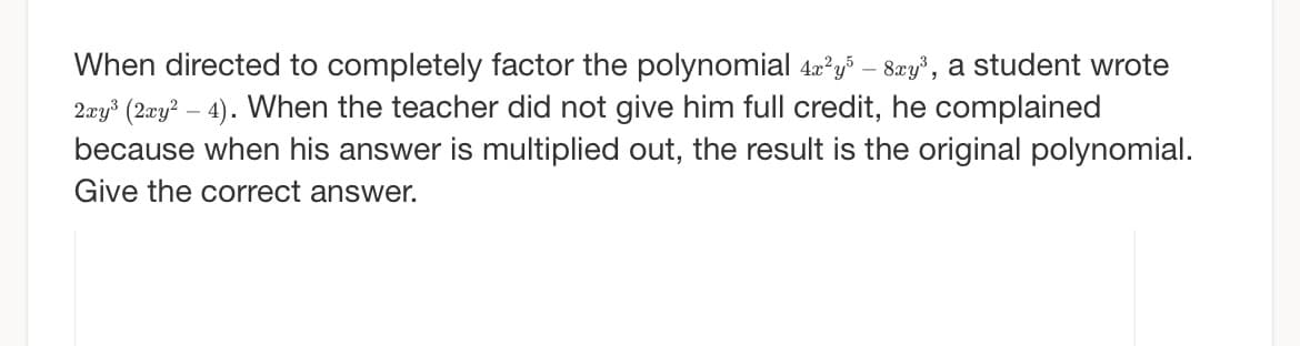 When directed to completely factor the polynomial 4x²y³ – 8xy³, a student wrote
2xy³ (2xy² - 4). When the teacher did not give him full credit, he complained
because when his answer is multiplied out, the result is the original polynomial.
Give the correct answer.