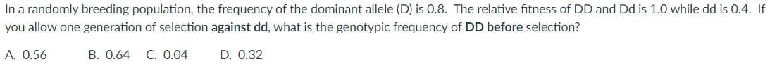 In a randomly breeding population, the frequency of the dominant allele (D) is 0.8. The relative fitness of DD and Dd is 1.0 while dd is 0.4. If
you allow one generation of selection against dd, what is the genotypic frequency of DD before selection?
A. 0.56
B. 0.64 C. 0.04
D. 0.32