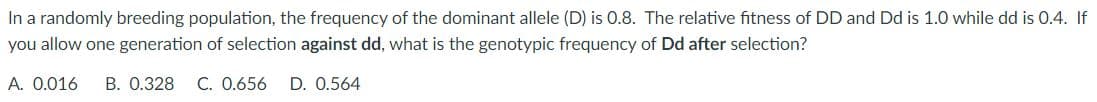 In a randomly breeding population, the frequency of the dominant allele (D) is 0.8. The relative fitness of DD and Dd is 1.0 while dd is 0.4. If
you allow one generation of selection against dd, what is the genotypic frequency of Dd after selection?
A. 0.016 B. 0.328 C. 0.656 D. 0.564