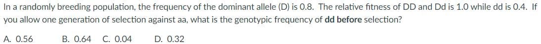 In a randomly breeding population, the frequency of the dominant allele (D) is 0.8. The relative fitness of DD and Dd is 1.0 while dd is 0.4. If
you allow one generation of selection against aa, what is the genotypic frequency of dd before selection?
A. 0.56
B. 0.64 C. 0.04
D. 0.32
