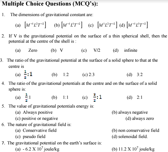 Multiple Choice Questions (MCQ’s):
1. The dimensions of gravitational constant are:
(2) [M*LT*]
(b) [M"LT*] (e) [M'L°T*] (a) [M"L?T*]
2. If V is the gravitational potential on the surface of a thin spherical shell, then the
potential at the centre of the shell is :
(a) Zero
(b) V
(c) V/2
(d) infinite
3. The ratio of the gravitational potential at the surface of a solid sphere to that at the
centre is
(a) :1
(b)
1:2
(c) 2:3
(d) 3:2
4. The ratio of the gravitational potentials at the centre and on the surface of a solid
sphere is:
(a) 히
(c) :1
(b) 1:1
(d) 2:1
5. The value of gravitational potentials energy is:
(a) Always positive
(c) positive or negative
6. The nature of gravitational field is:
(a) Conservative field
(c) pseudo field
7. The gravitational potential on the earth's surface is:
(a) - 6.2 X 10' joule/kg
(b) always negative
(d) always zero
(b) non conservative field
(d) solenoidal field.
(b) 11.2 X 10' joule/kg

