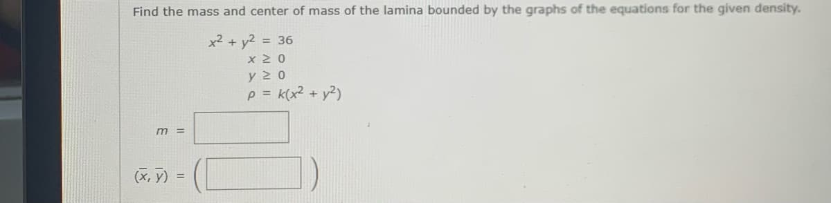 Find the mass and center of mass of the lamina bounded by the graphs of the equations for the given density.
x² + y2 = 36
y 2 0
p = k(x2 + y2)
m =
(X, y) =
