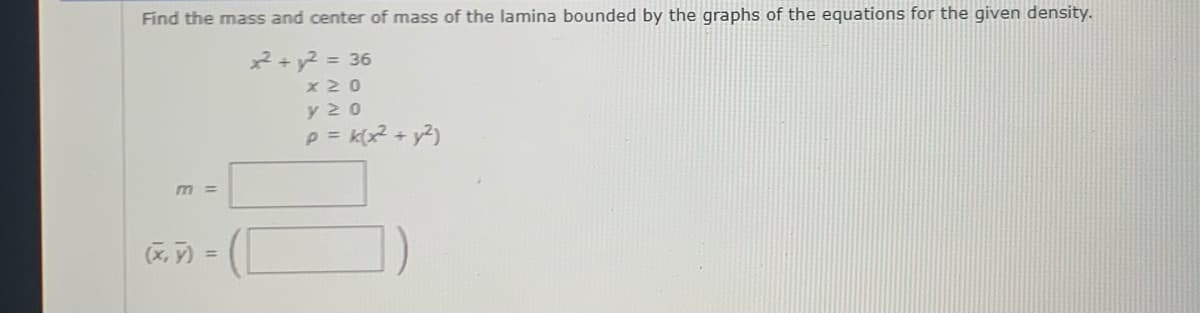 Find the mass and center of mass of the lamina bounded by the graphs of the equations for the given density.
2+ y2 = 36
x 20
y 20
P = k(x2 + y2)
m =
(X, ) =
