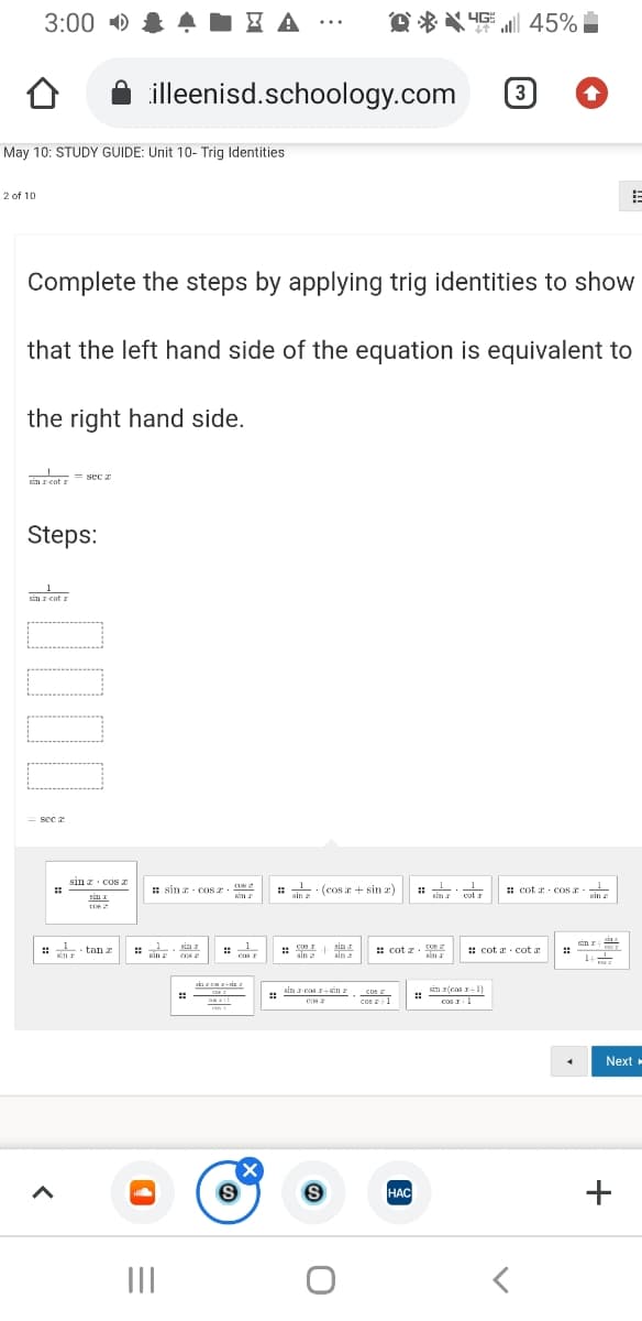 3:00 D
Q * * 4E | 45%
...
illeenisd.schoology.com
3
May 10: STUDY GUIDE: Unit 10- Trig Identities
2 of 10
Complete the steps by applying trig identities to show
that the left hand side of the equation is equivalent to
the right hand side.
2RE cot = sec
sin r cot r
Steps:
sin r cot a
se a
sin z cos a
: sin z - cOS .
sin
· (cos a + sin z)
cul
: cot x- cos r -
sin a
sim
sin 2
sin r
1
casr
sin a
: cot z. U2
- tan z
: cot a cot a
sin
ensr
sin
sim
sin r(cas r1)
cos I1
sin z-cos r-Sin
cus
cos 1
Next »
HAC
НАС
II
+
