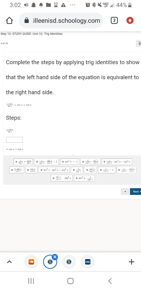 3:02 )
O * * 4 44%
4E l
...
illeenisd.schoology.com
3
May 10: STUDY GUIDE: Unit 10- Trig Identities
4 of 10
Complete the steps by applying trig identities to show
that the left hand side of the equation is equivalent to
the right hand side.
1| cas r
sin = CSC 2+ Cot a
sin z
Steps:
1 cos n
vin
sin z
= Cse z+ cot a
%23
sin I
1 sin' 1
- 1
: sec a - 1
sinr
: - sin? - sin?z
%23
%23
sin r
sin' a
1-sin a
cos
:: sec z sin?- sin
1
: -1
cos
cus' a
sin"
tan'z
sin
sin?
sin z
:: sec" z.
1
tan' z
Next-
HAC
НАС
II
+
