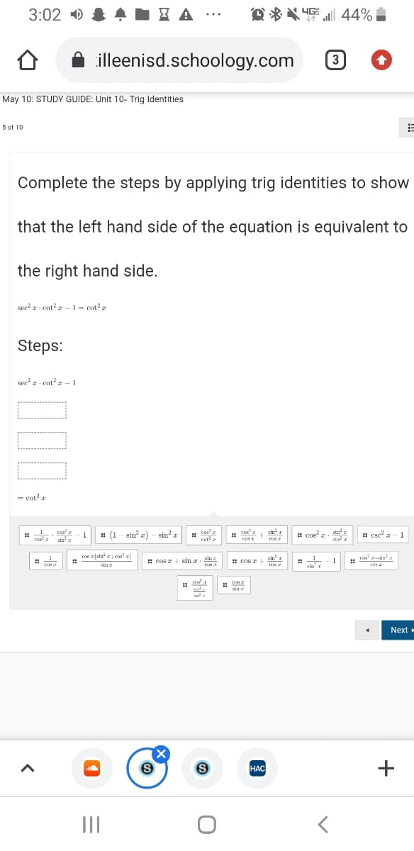 3:02 )
O * X 4G
al 44%
...
illeenisd.schoology.com
3
May 10: STUDY GUIDE: Unit 10- Trig Identities
5 of 10
Complete the steps by applying trig identities to show
that the left hand side of the equation is equivalent to
the right hand side.
ser - cot? z –1 = cot? r
Steps:
sec? - cot? x – 1
= cot2 r
cos' z
sin
: (1 - sin a) - sin' z
cos'
enta
coe
cus I
sin I
1 cos z. sin
cusa
1
1
: csc" a - 1
COS
1
cos a (sin a cos'
c sina
sin
: cos a+ sin r. Bin
: cos 2
1
sin x
ein'r
sin e
Next
HAC
НАС
II
+
